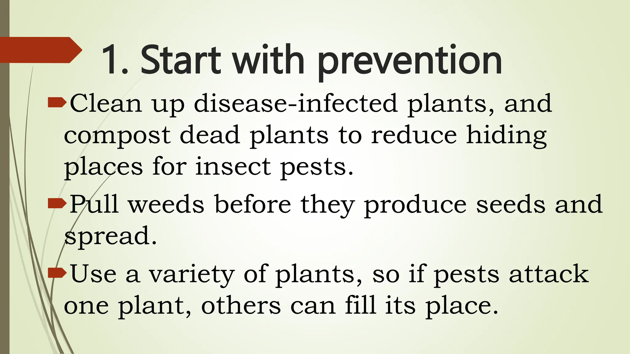 1. Start with prevention
Clean up disease-infected plants, and
compost dead plants to reduce hiding
places for insect pests.
Pull weeds before they produce seeds and
spread.
Use a variety of plants, so if pests attack
one plant, others can fill its place.
 
