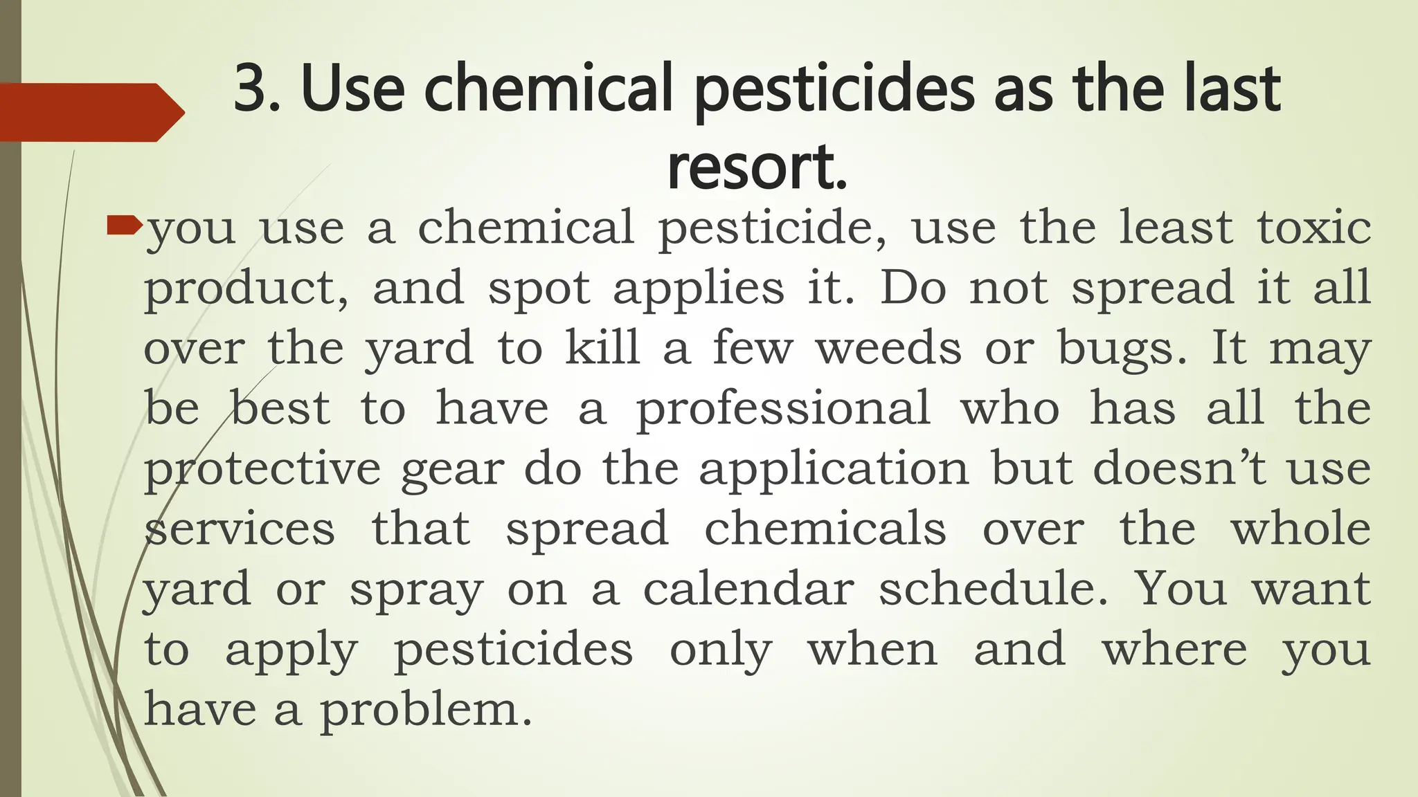 3. Use chemical pesticides as the last
resort.
you use a chemical pesticide, use the least toxic
product, and spot applies it. Do not spread it all
over the yard to kill a few weeds or bugs. It may
be best to have a professional who has all the
protective gear do the application but doesn’t use
services that spread chemicals over the whole
yard or spray on a calendar schedule. You want
to apply pesticides only when and where you
have a problem.
 