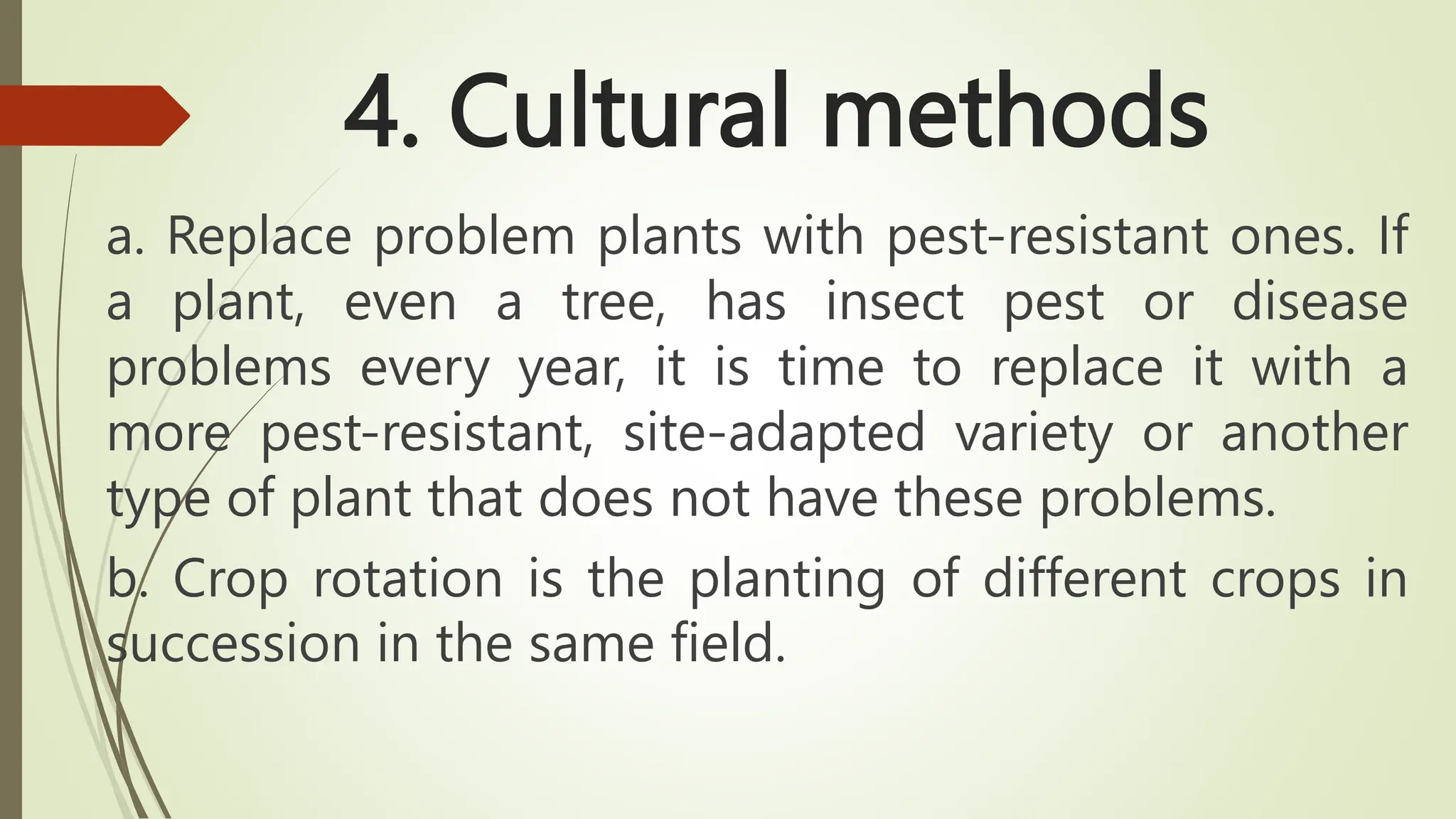 4. Cultural methods
a. Replace problem plants with pest-resistant ones. If
a plant, even a tree, has insect pest or disease
problems every year, it is time to replace it with a
more pest-resistant, site-adapted variety or another
type of plant that does not have these problems.
b. Crop rotation is the planting of different crops in
succession in the same field.
 