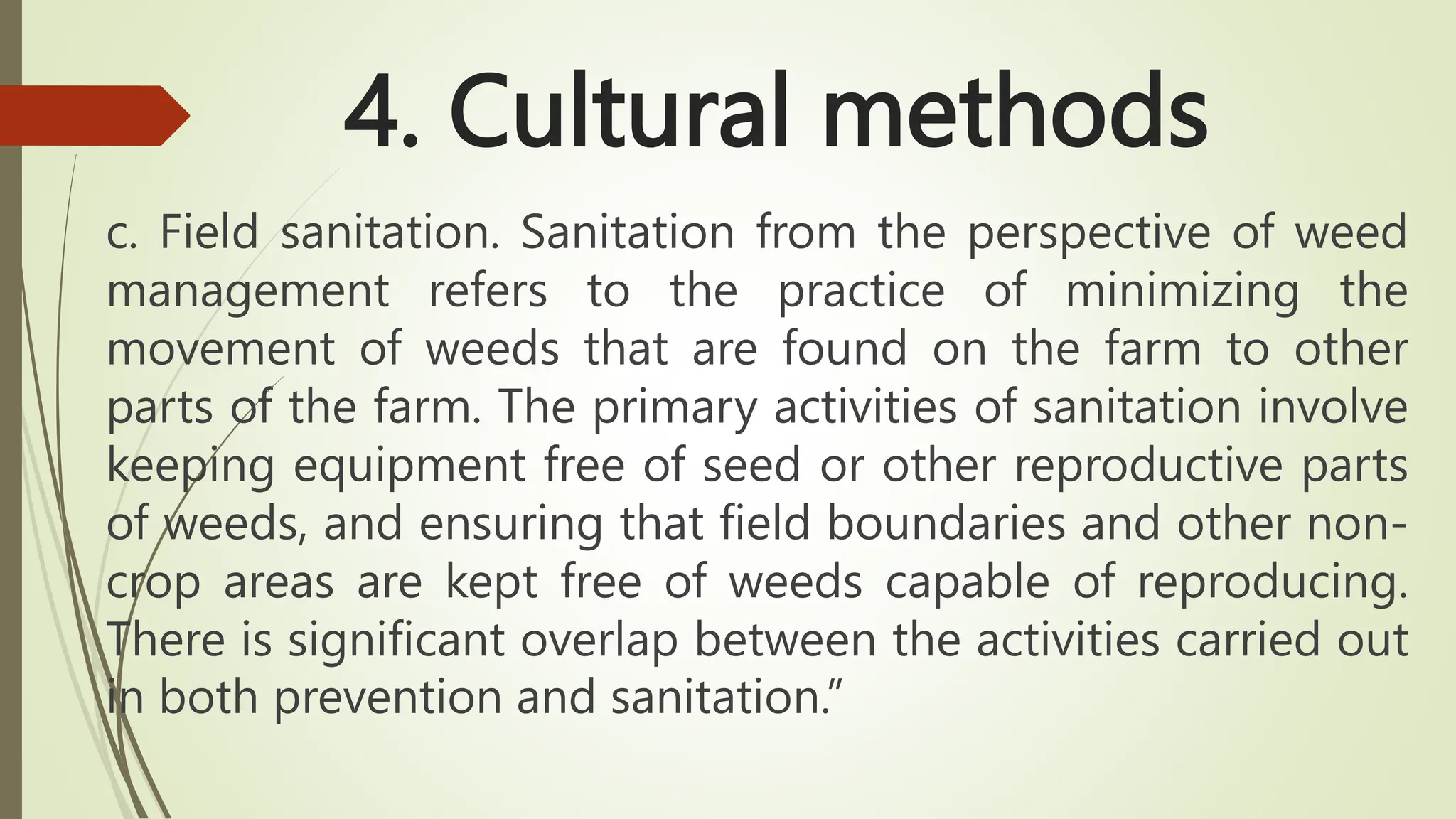 4. Cultural methods
c. Field sanitation. Sanitation from the perspective of weed
management refers to the practice of minimizing the
movement of weeds that are found on the farm to other
parts of the farm. The primary activities of sanitation involve
keeping equipment free of seed or other reproductive parts
of weeds, and ensuring that field boundaries and other non-
crop areas are kept free of weeds capable of reproducing.
There is significant overlap between the activities carried out
in both prevention and sanitation.”
 