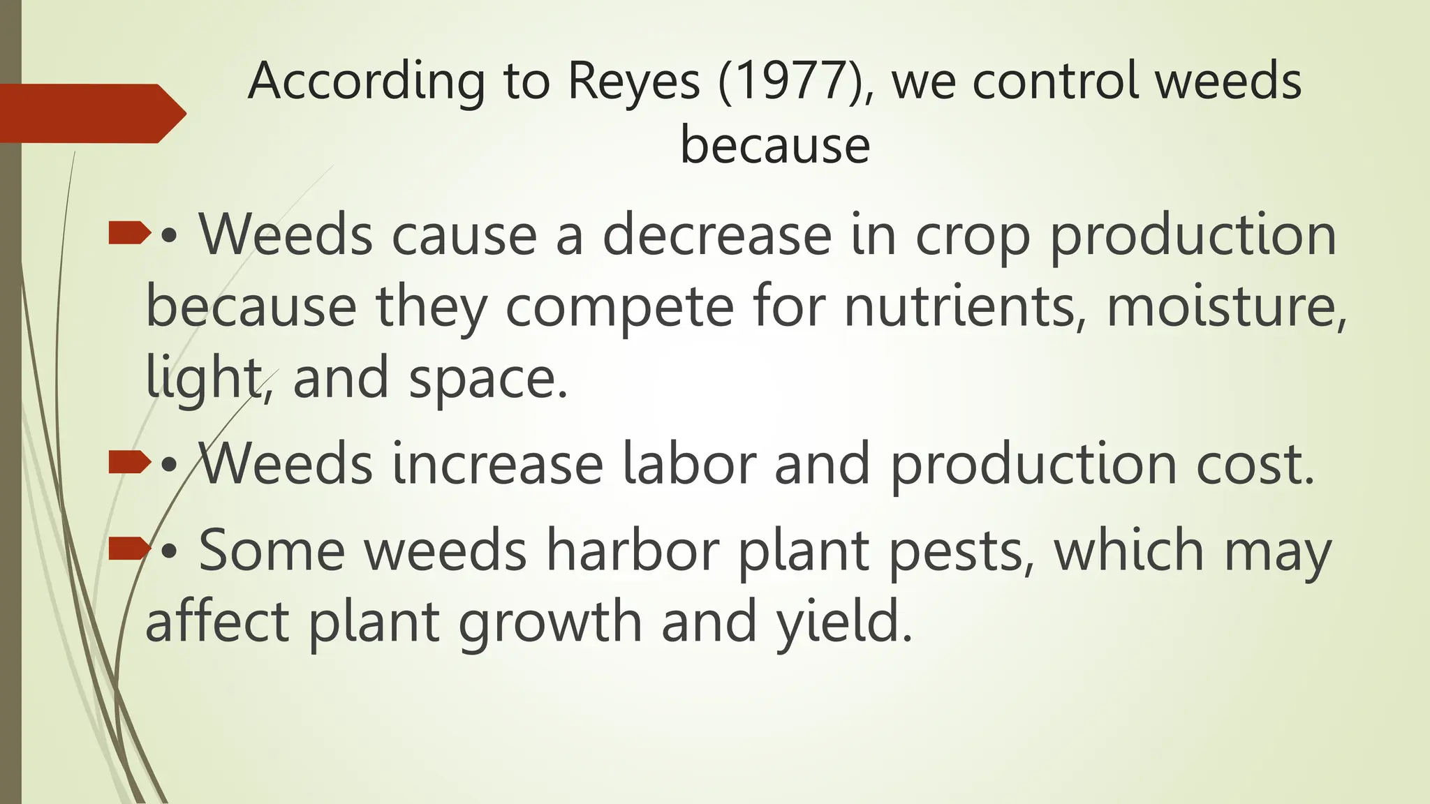 According to Reyes (1977), we control weeds
because
• Weeds cause a decrease in crop production
because they compete for nutrients, moisture,
light, and space.
• Weeds increase labor and production cost.
• Some weeds harbor plant pests, which may
affect plant growth and yield.
 