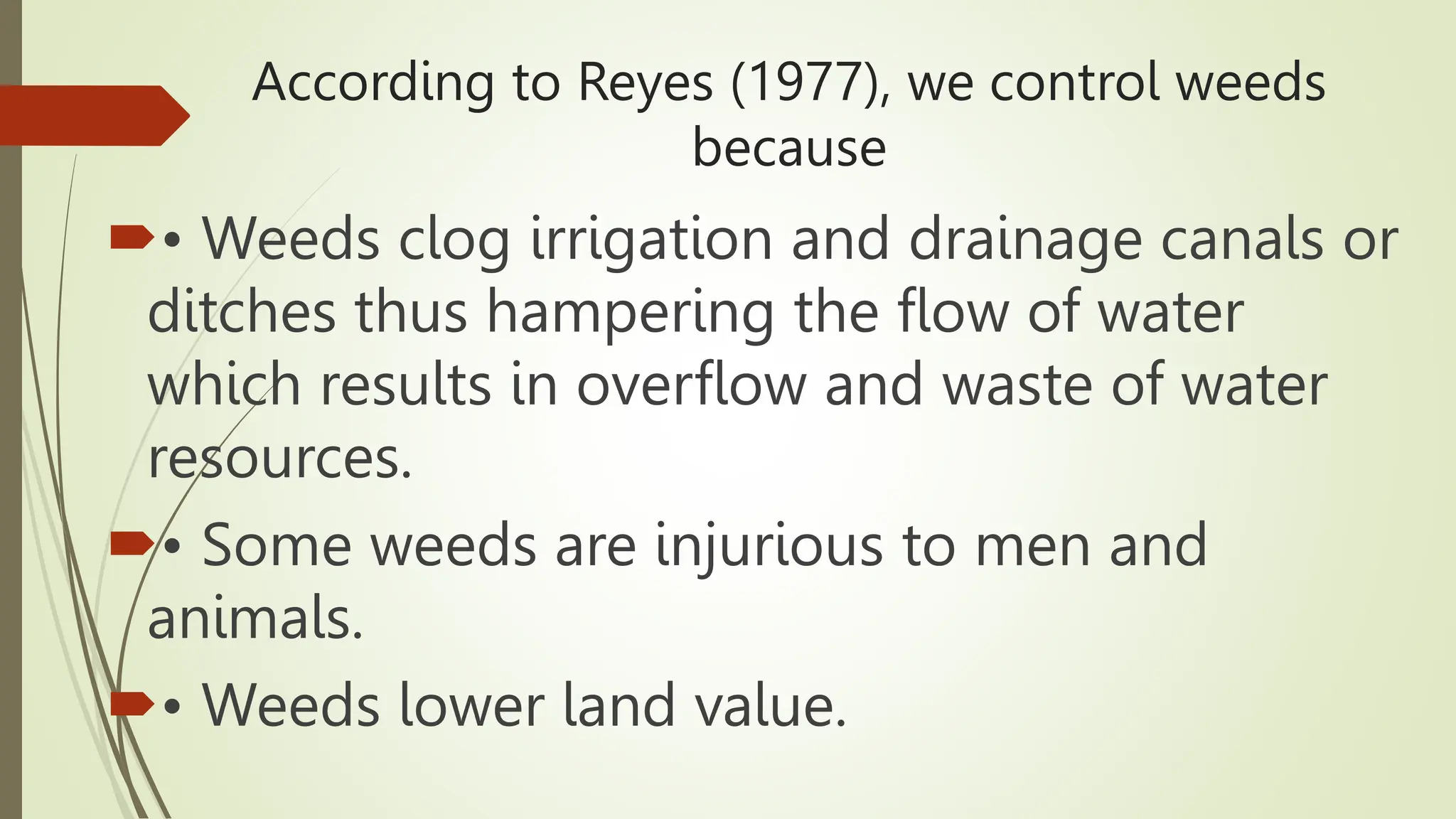 According to Reyes (1977), we control weeds
because
• Weeds clog irrigation and drainage canals or
ditches thus hampering the flow of water
which results in overflow and waste of water
resources.
• Some weeds are injurious to men and
animals.
• Weeds lower land value.
 