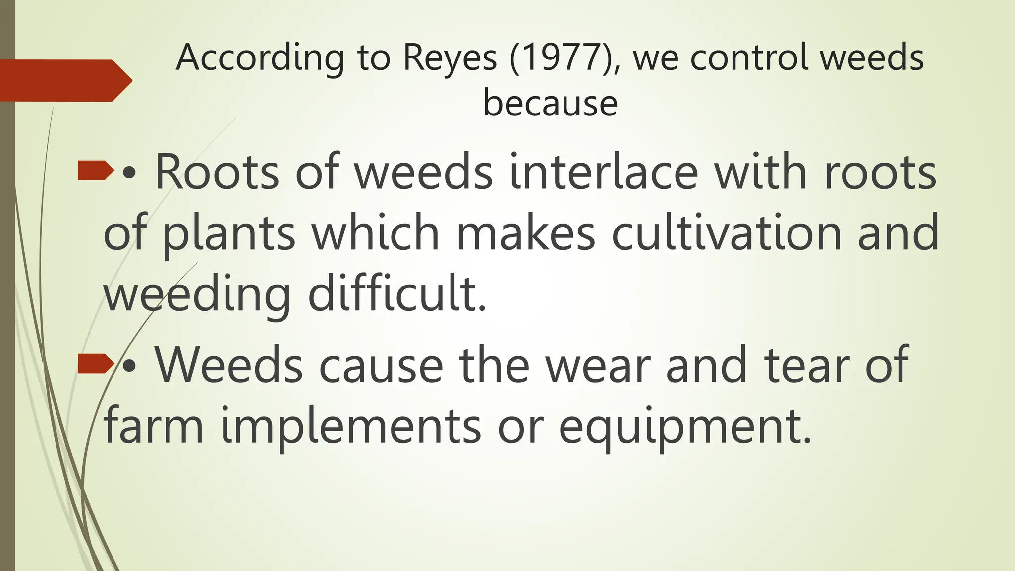 According to Reyes (1977), we control weeds
because
• Roots of weeds interlace with roots
of plants which makes cultivation and
weeding difficult.
• Weeds cause the wear and tear of
farm implements or equipment.
 