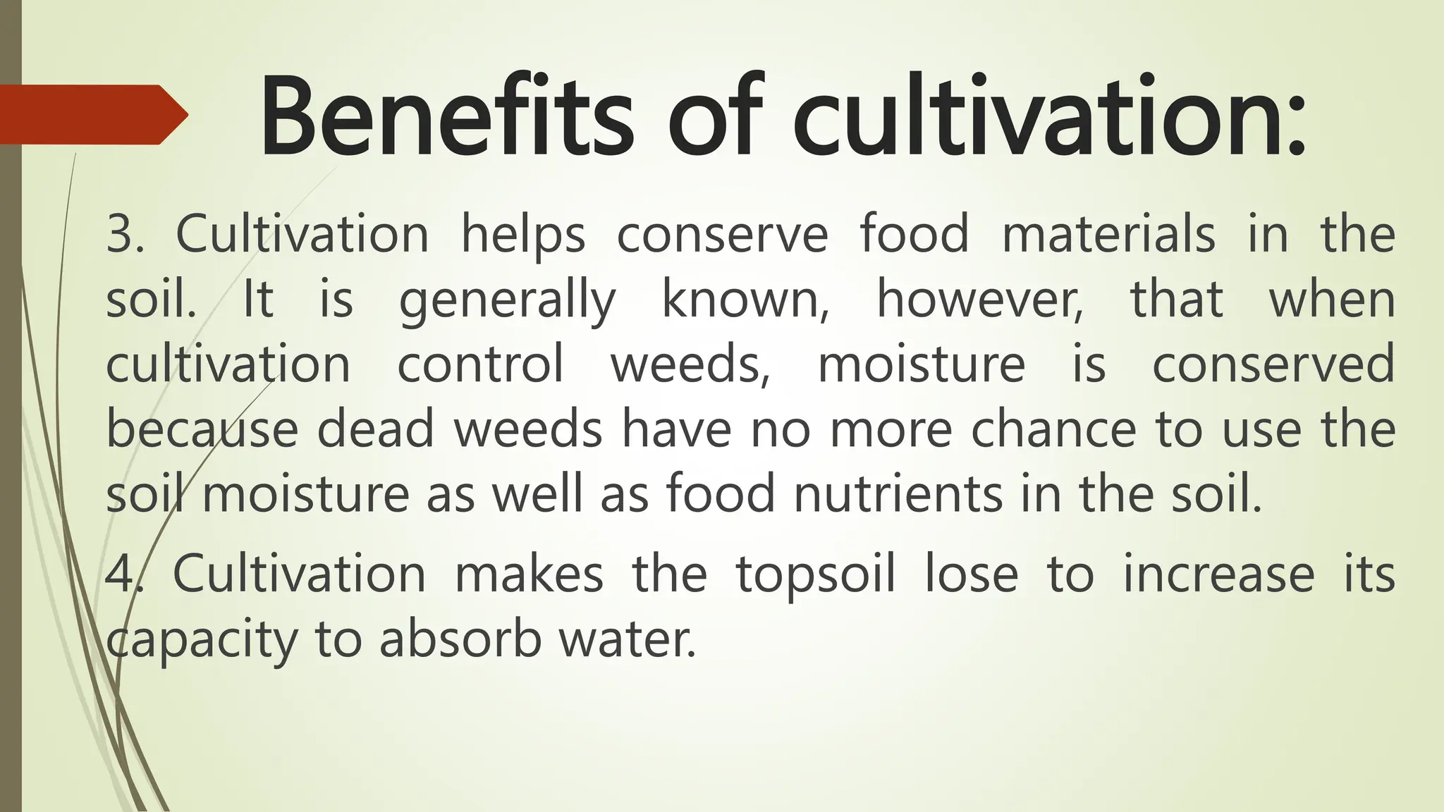Benefits of cultivation:
3. Cultivation helps conserve food materials in the
soil. It is generally known, however, that when
cultivation control weeds, moisture is conserved
because dead weeds have no more chance to use the
soil moisture as well as food nutrients in the soil.
4. Cultivation makes the topsoil lose to increase its
capacity to absorb water.
 