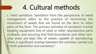 4. Cultural methods
c. Field sanitation. Sanitation from the perspective of weed
management refers to the practice of minimizing the
movement of weeds that are found on the farm to other
parts of the farm. The primary activities of sanitation involve
keeping equipment free of seed or other reproductive parts
of weeds, and ensuring that field boundaries and other non-
crop areas are kept free of weeds capable of reproducing.
There is significant overlap between the activities carried out
in both prevention and sanitation.”
 