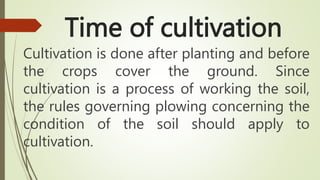 Time of cultivation
Cultivation is done after planting and before
the crops cover the ground. Since
cultivation is a process of working the soil,
the rules governing plowing concerning the
condition of the soil should apply to
cultivation.
 