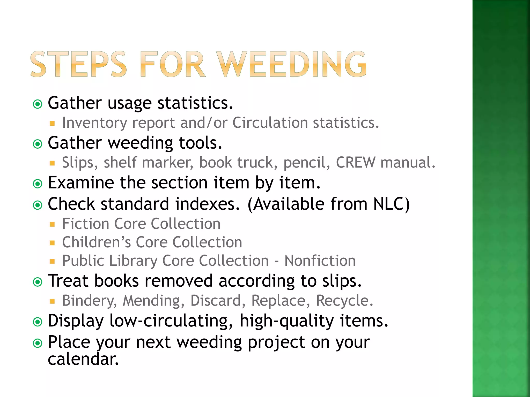  Gather usage statistics.
 Inventory report and/or Circulation statistics.
 Gather weeding tools.
 Slips, shelf marker, book truck, pencil, CREW manual.
 Examine the section item by item.
 Check standard indexes. (Available from NLC)
 Fiction Core Collection
 Children’s Core Collection
 Public Library Core Collection - Nonfiction
 Treat books removed according to slips.
 Bindery, Mending, Discard, Replace, Recycle.
 Display low-circulating, high-quality items.
 Place your next weeding project on your
calendar.
 