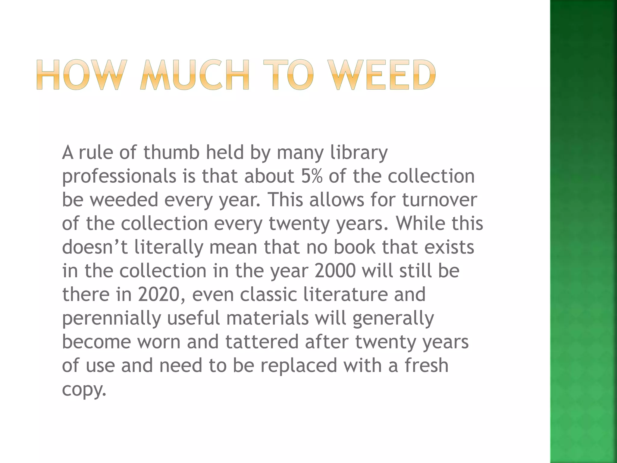 A rule of thumb held by many library
professionals is that about 5% of the collection
be weeded every year. This allows for turnover
of the collection every twenty years. While this
doesn’t literally mean that no book that exists
in the collection in the year 2000 will still be
there in 2020, even classic literature and
perennially useful materials will generally
become worn and tattered after twenty years
of use and need to be replaced with a fresh
copy.
 