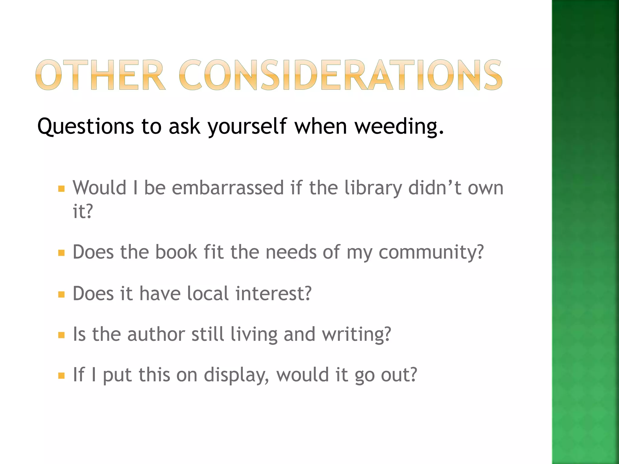 Questions to ask yourself when weeding.
 Would I be embarrassed if the library didn’t own
it?
 Does the book fit the needs of my community?
 Does it have local interest?
 Is the author still living and writing?
 If I put this on display, would it go out?
 