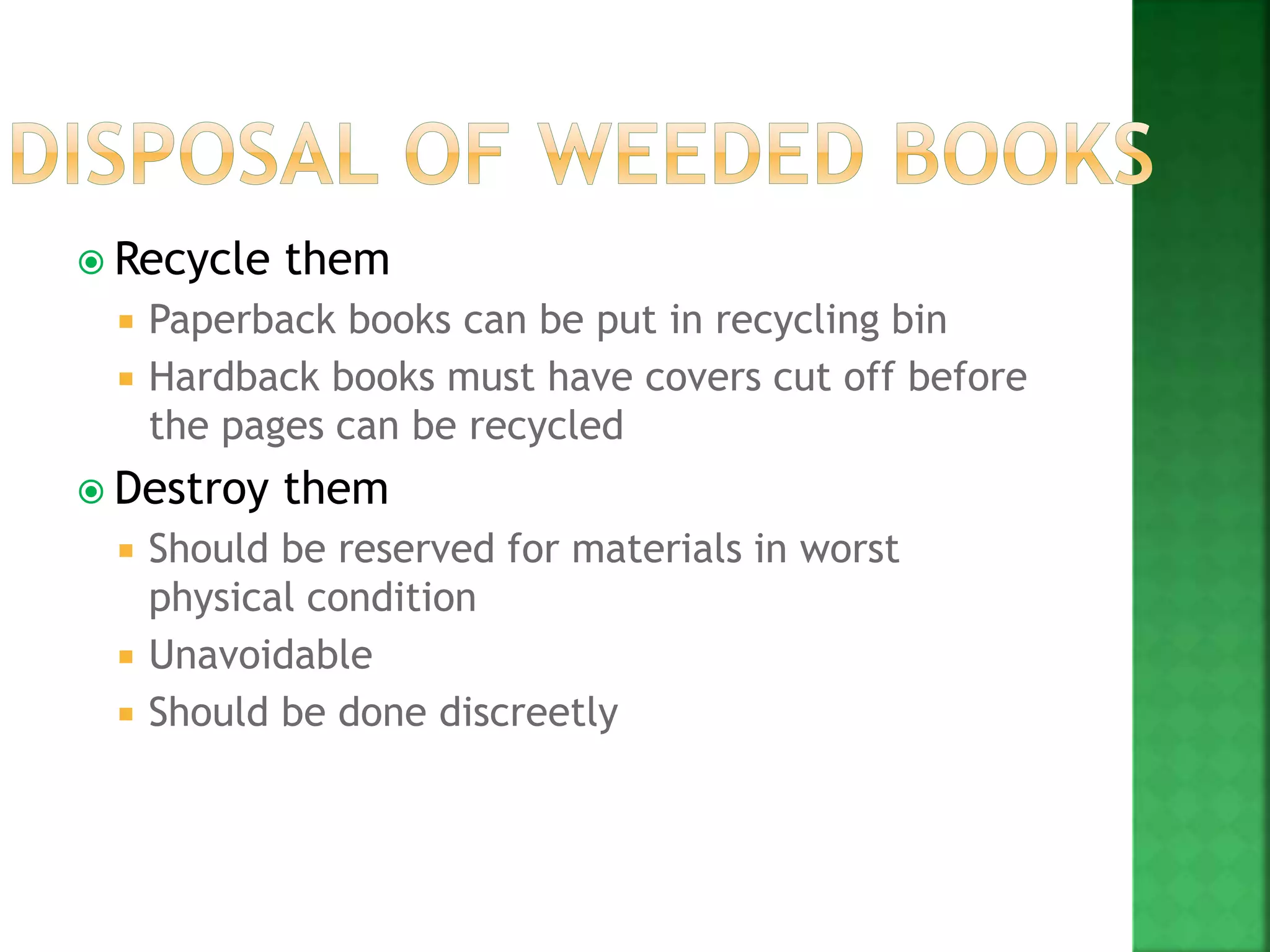  Recycle them
 Paperback books can be put in recycling bin
 Hardback books must have covers cut off before
the pages can be recycled
 Destroy them
 Should be reserved for materials in worst
physical condition
 Unavoidable
 Should be done discreetly
 
