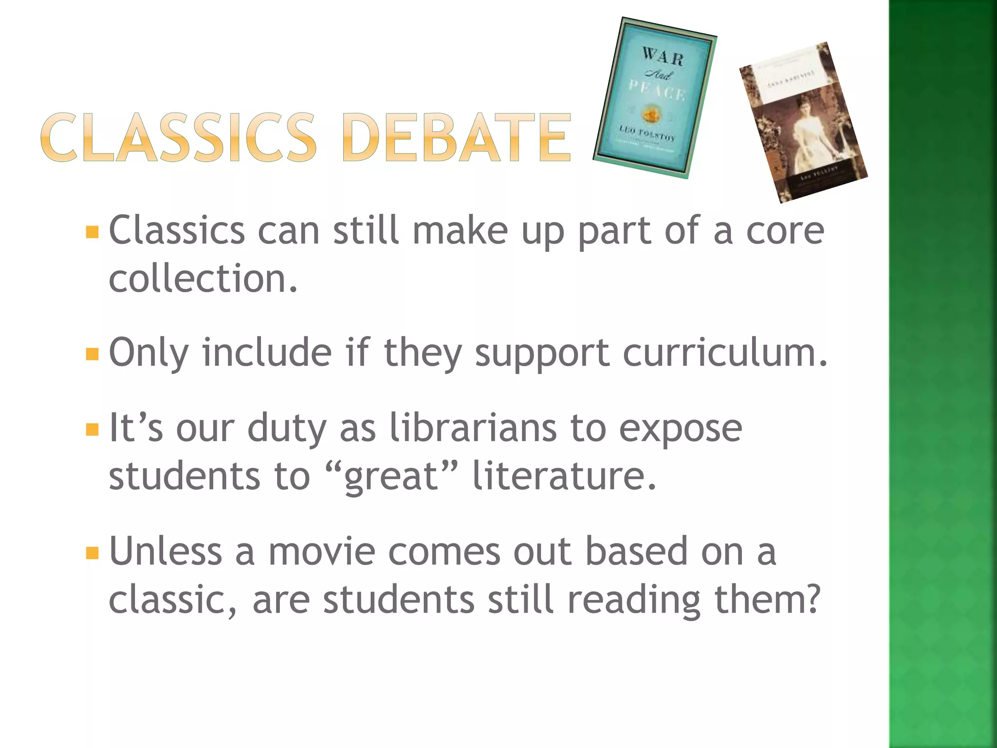  Classics can still make up part of a core
collection.
 Only include if they support curriculum.
 It’s our duty as librarians to expose
students to “great” literature.
 Unless a movie comes out based on a
classic, are students still reading them?
 