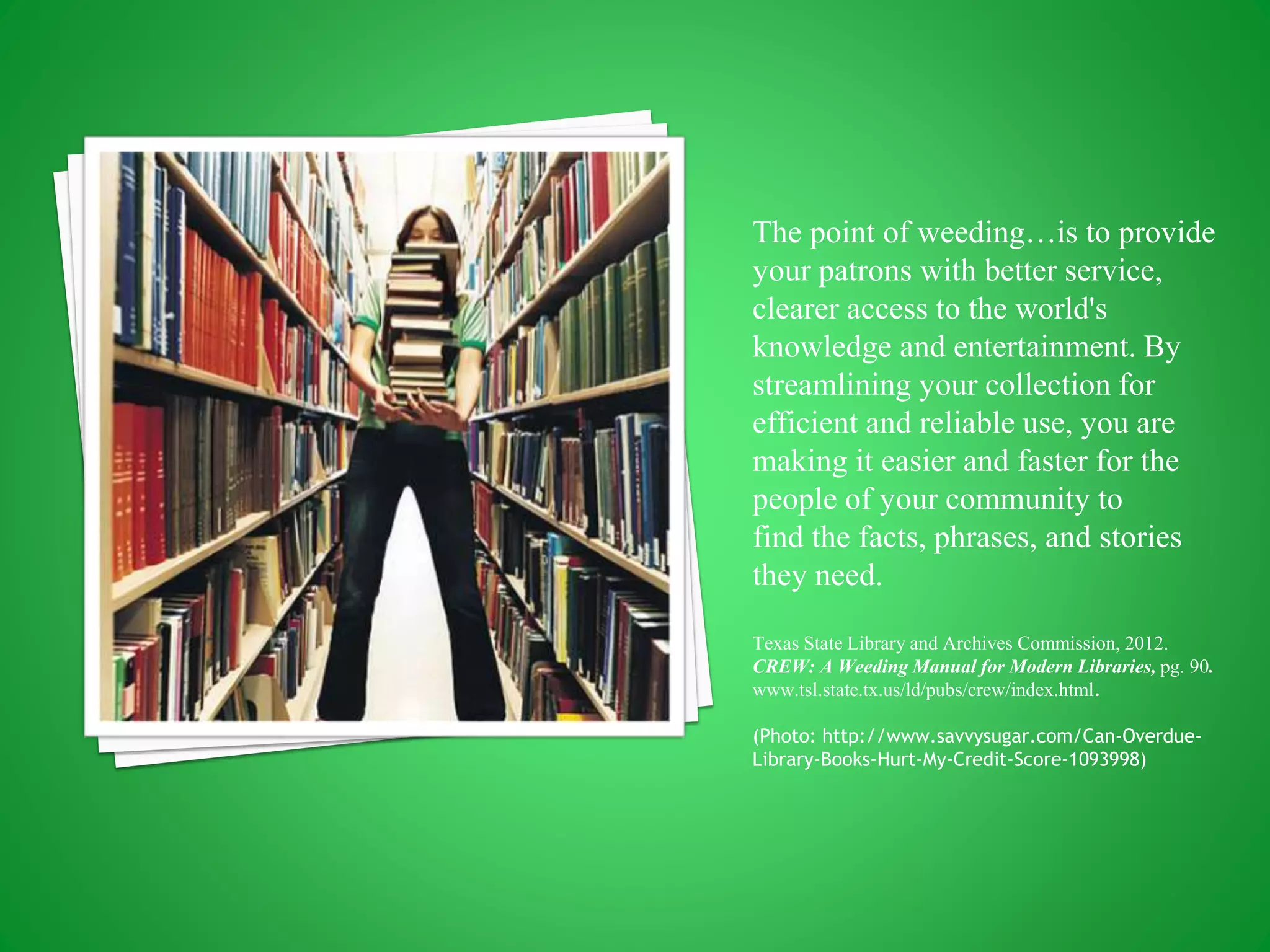 The point of weeding…is to provide
your patrons with better service,
clearer access to the world's
knowledge and entertainment. By
streamlining your collection for
efficient and reliable use, you are
making it easier and faster for the
people of your community to
find the facts, phrases, and stories
they need.
Texas State Library and Archives Commission, 2012.
CREW: A Weeding Manual for Modern Libraries, pg. 90.
www.tsl.state.tx.us/ld/pubs/crew/index.html.
(Photo: http://www.savvysugar.com/Can-Overdue-
Library-Books-Hurt-My-Credit-Score-1093998)
 