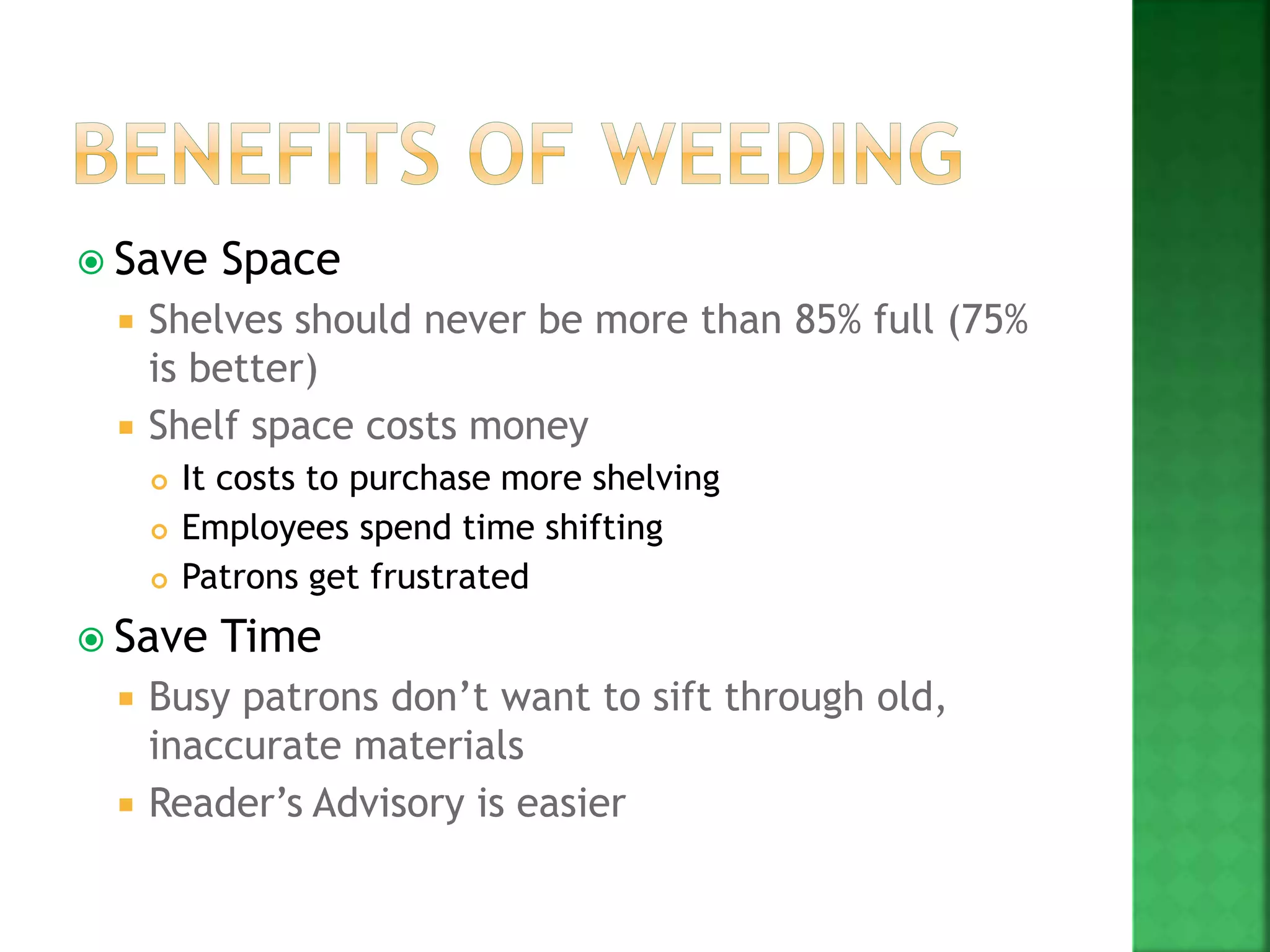  Save Space
 Shelves should never be more than 85% full (75%
is better)
 Shelf space costs money
 It costs to purchase more shelving
 Employees spend time shifting
 Patrons get frustrated
 Save Time
 Busy patrons don’t want to sift through old,
inaccurate materials
 Reader’s Advisory is easier
 