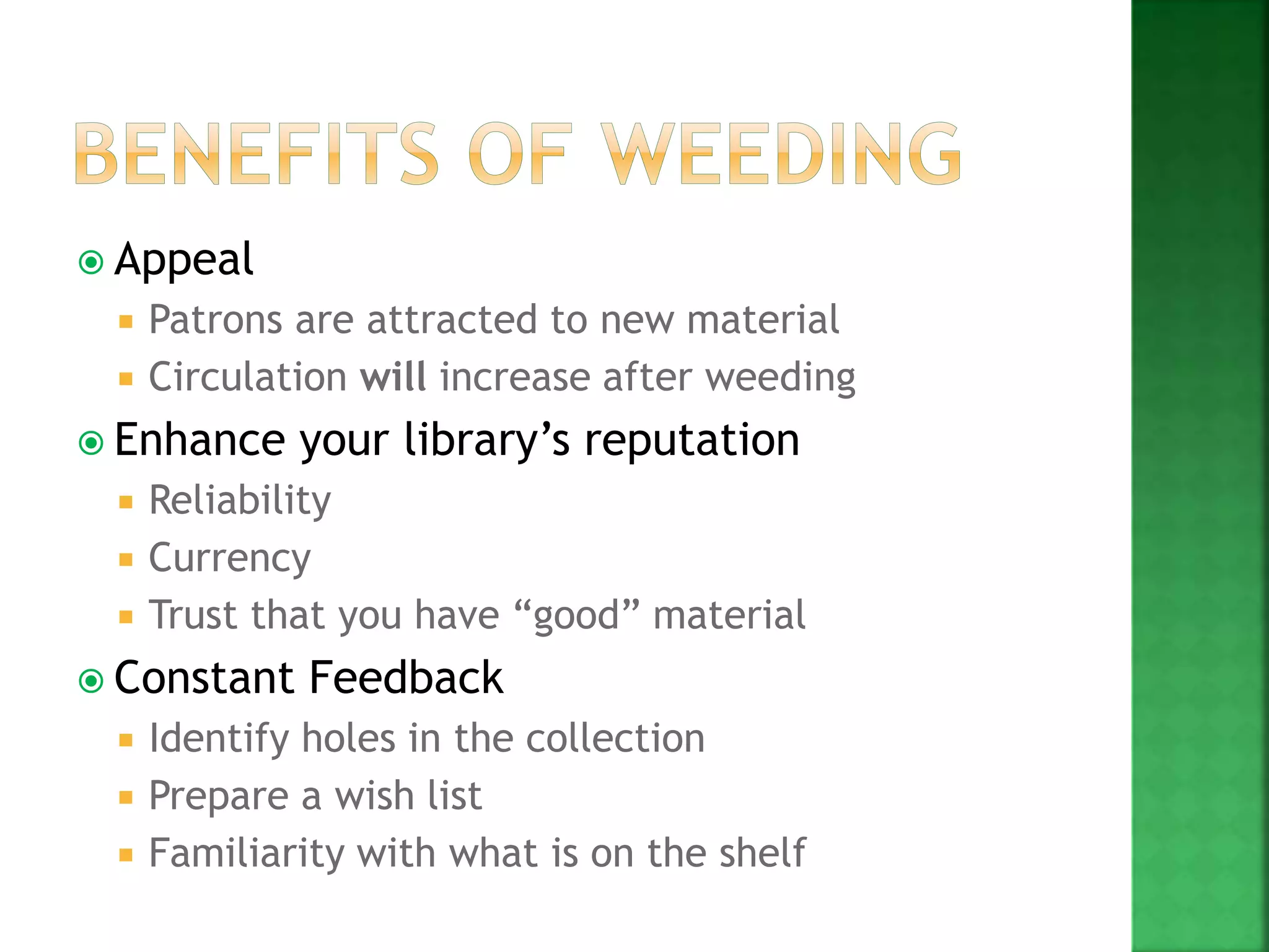  Appeal
 Patrons are attracted to new material
 Circulation will increase after weeding
 Enhance your library’s reputation
 Reliability
 Currency
 Trust that you have “good” material
 Constant Feedback
 Identify holes in the collection
 Prepare a wish list
 Familiarity with what is on the shelf
 