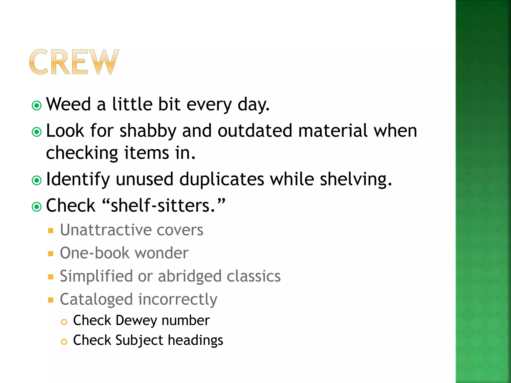  Weed a little bit every day.
 Look for shabby and outdated material when
checking items in.
 Identify unused duplicates while shelving.
 Check “shelf-sitters.”
 Unattractive covers
 One-book wonder
 Simplified or abridged classics
 Cataloged incorrectly
 Check Dewey number
 Check Subject headings
 