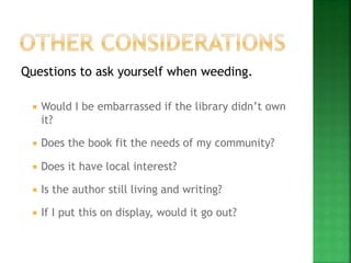 Questions to ask yourself when weeding.
 Would I be embarrassed if the library didn’t own
it?
 Does the book fit the needs of my community?
 Does it have local interest?
 Is the author still living and writing?
 If I put this on display, would it go out?
 