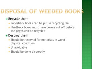  Recycle them
 Paperback books can be put in recycling bin
 Hardback books must have covers cut off before
the pages can be recycled
 Destroy them
 Should be reserved for materials in worst
physical condition
 Unavoidable
 Should be done discreetly
 