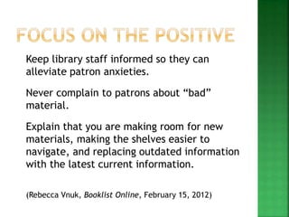 Keep library staff informed so they can
alleviate patron anxieties.
Never complain to patrons about “bad”
material.
Explain that you are making room for new
materials, making the shelves easier to
navigate, and replacing outdated information
with the latest current information.
(Rebecca Vnuk, Booklist Online, February 15, 2012)
 