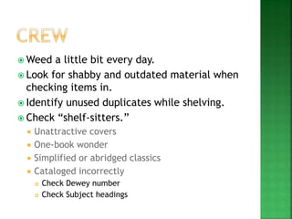  Weed a little bit every day.
 Look for shabby and outdated material when
checking items in.
 Identify unused duplicates while shelving.
 Check “shelf-sitters.”
 Unattractive covers
 One-book wonder
 Simplified or abridged classics
 Cataloged incorrectly
 Check Dewey number
 Check Subject headings
 