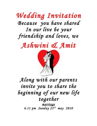 Wedding Invitation
Because you have shared
   In our live be your
friendship and loves, we
 Ashwini & Amit



 Along with our parents
 invite you to share the
beginning of our new life
         together
            marriage
  6.11 pm Sunday 23 rd may 2010
 
