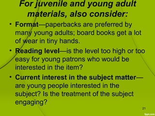 For juvenile and young adult
materials, also consider:
• Format—paperbacks are preferred by
many young adults; board books get a lot
of wear in tiny hands.
• Reading level—is the level too high or too
easy for young patrons who would be
interested in the item?
• Current interest in the subject matter—
are young people interested in the
subject? Is the treatment of the subject
engaging?
21
 