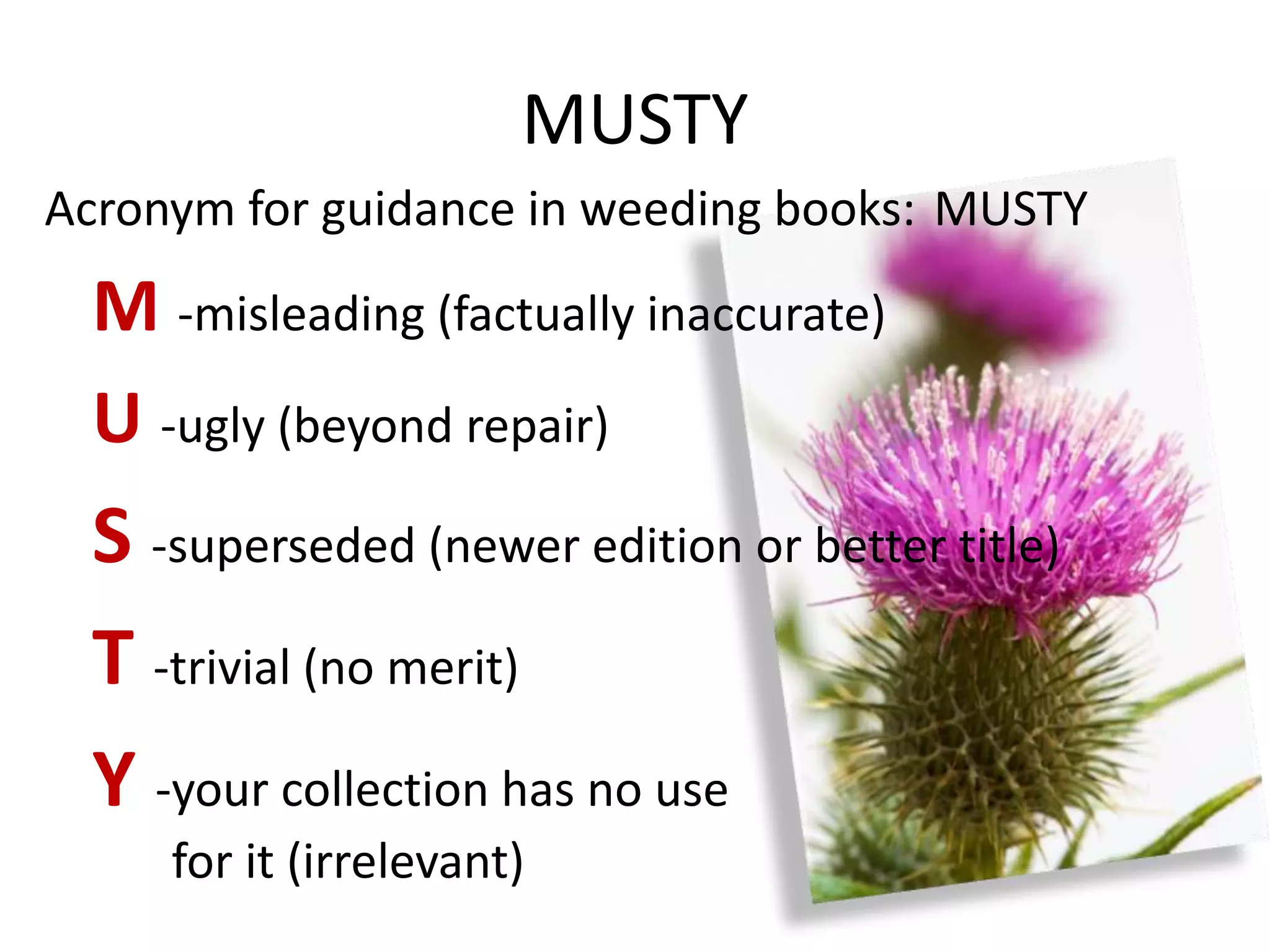 MUSTY
Acronym for guidance in weeding books: MUSTY
  M -misleading (factually inaccurate)
  U -ugly (beyond repair)
  S -superseded (newer edition or better title)
  T -trivial (no merit)
  Y -your collection has no use
     for it (irrelevant)
 