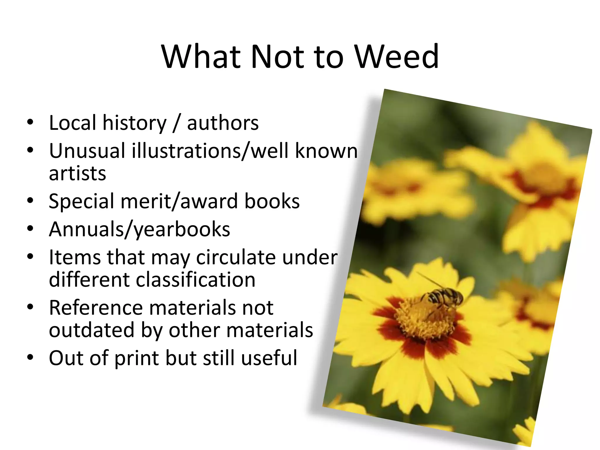 What Not to Weed
• Local history / authors
• Unusual illustrations/well known
  artists
• Special merit/award books
• Annuals/yearbooks
• Items that may circulate under
  different classification
• Reference materials not
  outdated by other materials
• Out of print but still useful
 