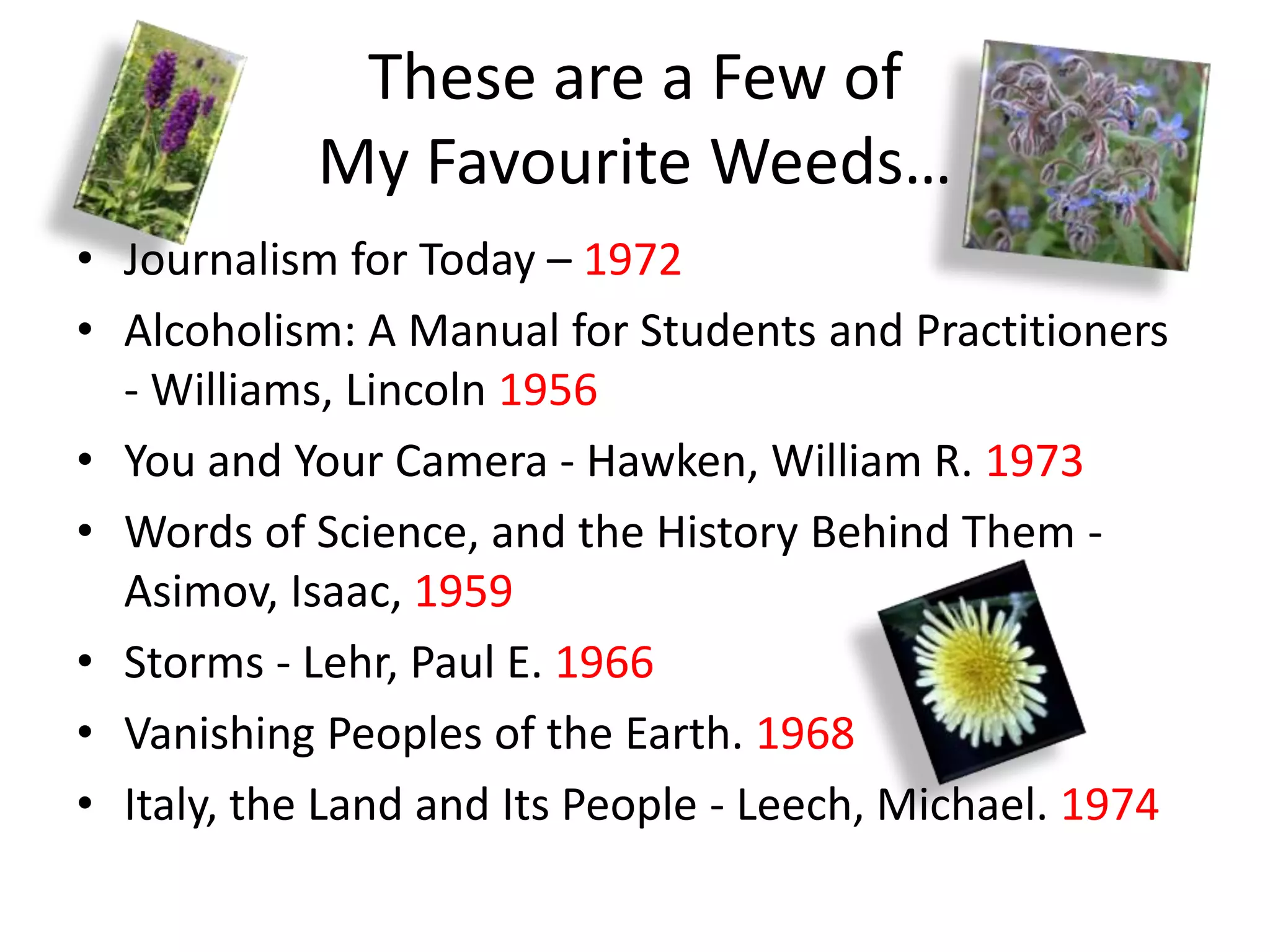 These are a Few of
            My Favourite Weeds…
• Journalism for Today – 1972
• Alcoholism: A Manual for Students and Practitioners
  - Williams, Lincoln 1956
• You and Your Camera - Hawken, William R. 1973
• Words of Science, and the History Behind Them -
  Asimov, Isaac, 1959
• Storms - Lehr, Paul E. 1966
• Vanishing Peoples of the Earth. 1968
• Italy, the Land and Its People - Leech, Michael. 1974
 