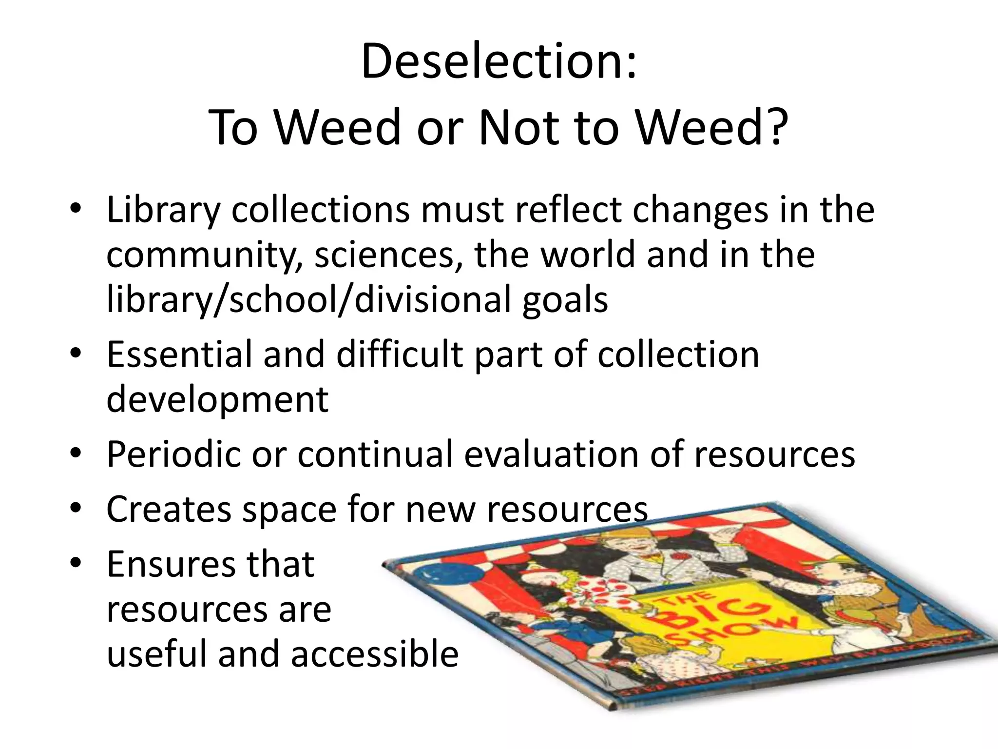Deselection:
        To Weed or Not to Weed?
• Library collections must reflect changes in the
  community, sciences, the world and in the
  library/school/divisional goals
• Essential and difficult part of collection
  development
• Periodic or continual evaluation of resources
• Creates space for new resources
• Ensures that
  resources are
  useful and accessible
 
