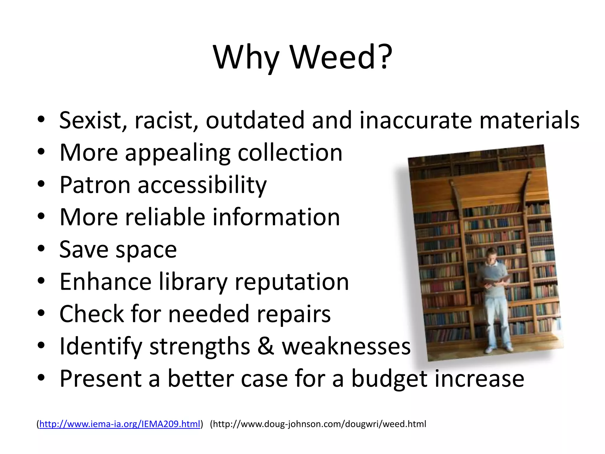 Why Weed?
•   Sexist, racist, outdated and inaccurate materials
•   More appealing collection
•   Patron accessibility
•   More reliable information
•   Save space
•   Enhance library reputation
•   Check for needed repairs
•   Identify strengths & weaknesses
•   Present a better case for a budget increase
(http://www.iema-ia.org/IEMA209.html) (http://www.doug-johnson.com/dougwri/weed.html
 
