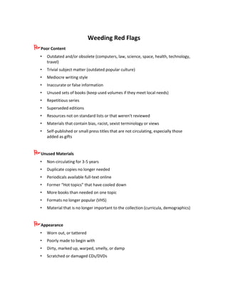 Weeding Red Flags
Poor Content
  •   Outdated and/or obsolete (computers, law, science, space, health, technology,
      travel)
  •   Trivial subject matter (outdated popular culture)
  •   Mediocre writing style
  •   Inaccurate or false information
  •   Unused sets of books (keep used volumes if they meet local needs)
  •   Repetitious series
  •   Superseded editions
  •   Resources not on standard lists or that weren’t reviewed
  •   Materials that contain bias, racist, sexist terminology or views
  •   Self-published or small press titles that are not circulating, especially those
      added as gifts


Unused Materials
  •   Non-circulating for 3-5 years
  •   Duplicate copies no longer needed
  •   Periodicals available full-text online
  •   Former “Hot topics” that have cooled down
  •   More books than needed on one topic
  •   Formats no longer popular (VHS)
  •   Material that is no longer important to the collection (curricula, demographics)


Appearance
  •   Worn out, or tattered
  •   Poorly made to begin with
  •   Dirty, marked up, warped, smelly, or damp
  •   Scratched or damaged CDs/DVDs
 