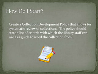 Create a Collection Development Policy that allows for
systematic review of collections. The policy should
state a list of criteria with which the library staff can
use as a guide to weed the collection from.
 