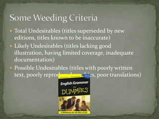  Total Undesirables (titles superseded by new
  editions, titles known to be inaccurate)
 Likely Undesirables (titles lacking good
  illustration, having limited coverage, inadequate
  documentation)
 Possible Undesirables (titles with poorly written
  text, poorly reproduced graphics, poor translations)
 