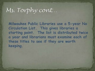 Milwaukee Public Libraries use a 5-year No
Circulation List. This gives libraries a
starting point. The list is distributed twice
a year and librarians must examine each of
these titles to see if they are worth
keeping.
 