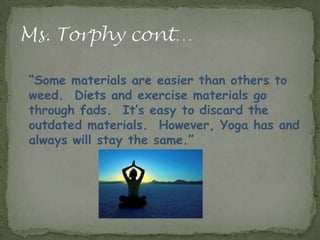“Some materials are easier than others to
weed. Diets and exercise materials go
through fads. It’s easy to discard the
outdated materials. However, Yoga has and
always will stay the same.”
 