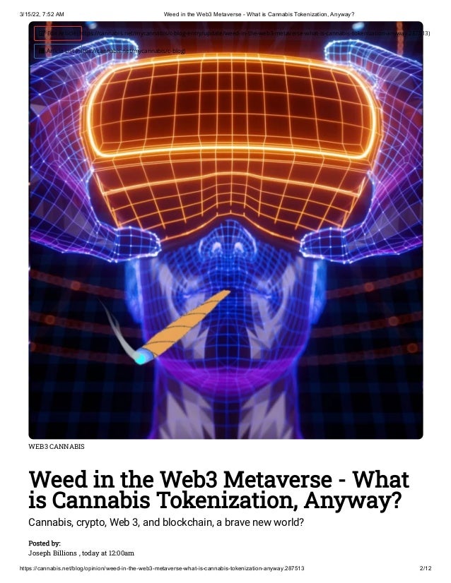 3/15/22, 7:52 AM Weed in the Web3 Metaverse - What is Cannabis Tokenization, Anyway?
https://cannabis.net/blog/opinion/weed-in-the-web3-metaverse-what-is-cannabis-tokenization-anyway.287513 2/12
WEB3 CANNABIS
Weed in the Web3 Metaverse - What
is Cannabis Tokenization, Anyway?
Cannabis, crypto, Web 3, and blockchain, a brave new world?
Posted by:

Joseph Billions , today at 12:00am
 Edit Article (https://cannabis.net/mycannabis/c-blog-entry/update/weed-in-the-web3-metaverse-what-is-cannabis-tokenization-anyway.287513)
 Article List (https://cannabis.net/mycannabis/c-blog)
 