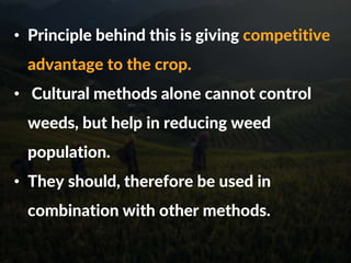 • Principle behind this is giving competitive
advantage to the crop.
• Cultural methods alone cannot control
weeds, but help in reducing weed
population.
• They should, therefore be used in
combination with other methods.
 