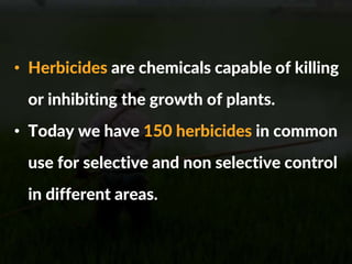 • Herbicides are chemicals capable of killing
or inhibiting the growth of plants.
• Today we have 150 herbicides in common
use for selective and non selective control
in different areas.
 