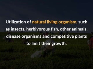 Utilization of natural living organism, such
as insects, herbivorous fish, other animals,
disease organisms and competitive plants
to limit their growth.
 