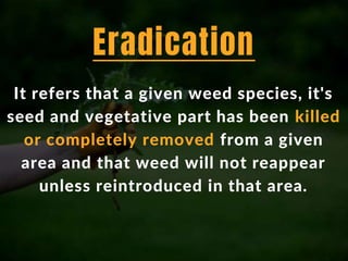 It refers that a given weed species, it's
seed and vegetative part has been killed
or completely removed from a given
area and that weed will not reappear
unless reintroduced in that area.
Eradication
 