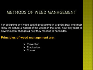 For designing any weed control programme in a given area, one must 
know the nature & habitat of the weeds in that area, how they react to 
environmental changes & how they respond to herbicides. 
Principles of weed management are; 
 Prevention 
 Eradication 
 Control 
 