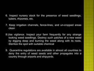 6. Inspect nursery stock for the presence of weed seedlings, 
tubers, rhizomes, etc. 
7. Keep irrigation channels, fence-lines, and un-cropped areas 
clean 
8.Use vigilance. Inspect your farm frequently for any strange 
looking weed seedlings. Destroy such patches of a new weed 
by digging deep and burning the weed along with its roots. 
Sterilize the spot with suitable chemical 
9. Quarantine regulations are available in almost all countries to 
deny the entry of weed seeds and other propagules into a 
country through airports and shipyards. 
 