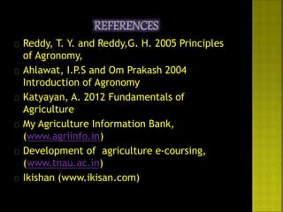  Reddy, T. Y. and Reddy,G. H. 2005 Principles 
of Agronomy, 
 Ahlawat, I.P.S and Om Prakash 2004 
Introduction of Agronomy 
 Katyayan, A. 2012 Fundamentals of 
Agriculture 
 My Agriculture Information Bank, 
(www.agriinfo.in) 
 Development of agriculture e-coursing, 
(www.tnau.ac.in) 
 Ikishan (www.ikisan.com) 
 