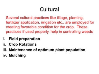 Cultural
i. Field preparation
ii. Crop Rotations
iii. Maintenance of optimum plant population
iv. Mulching
Several cultural practices like tillage, planting,
fertilizer application, irrigation etc., are employed for
creating favorable condition for the crop. These
practices if used properly, help in controlling weeds
 