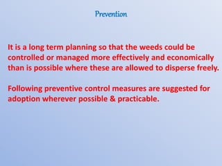 Prevention
It is a long term planning so that the weeds could be
controlled or managed more effectively and economically
than is possible where these are allowed to disperse freely.
Following preventive control measures are suggested for
adoption wherever possible & practicable.
 