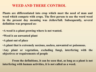 WEED AND THERE CONTROL
Plants are differentiated into crop which meet the need of man and
weed which compete with crops. The first person to use the word weed
in the present day meaning was JethroTull. Subsequently, several
definition was proposed as-
•A weed is a plant growing where is not wanted.
•Weed is an unwanted plant
•A plant out of place
•A plant that is extremely noxious, useless, unwanted or poisonous.
•Any plant or vegetation, excluding fungi, interfering with the
objectives or requirements of people
From the definitions, it can be seen that, as long as a plant is not
interfering with human activities, it is not called as a weed.
 