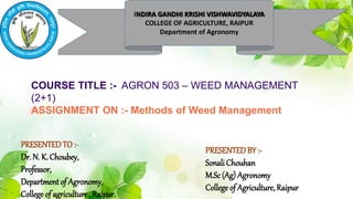 INDIRA GANDHI KRISHI VISHWAVIDYALAYA
COLLEGE OF AGRICULTURE, RAIPUR
Department of Agronomy
COURSE TITLE :- AGRON 503 – WEED MANAGEMENT
(2+1)
ASSIGNMENT ON :- Methods of Weed Management
PRESENTEDTO :-
Dr. N. K. Choubey,
Professor,
Department of Agronomy,
College of agriculture , Raipur.
PRESENTEDBY :-
Sonali Chouhan
M.Sc(Ag) Agronomy
College of Agriculture,Raipur
 
