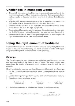 126
Conservation Agriculture
Challenges in managing weeds
The switch from conventional farming to conservation agriculture is the
most challenging time. Many farmers do not realize the importance of con-
trolling weeds, or they may not know how to do it without disturbing the
soil.
Weeding with hoes or with equipment pulled by animals or tractors is more
difficult because of the crop residues or mulch on the ground.
Farmers may be reluctant to use herbicides because of the expense, or be-
cause they do not have the right equipment.
Some critics of herbicides say they damage the environment or make peo-
ple ill. (Herbicides are safe as long as they are used and stored properly.)
Farmers may not know how to use sprayers properly, or how to spray the
right amount of herbicide. (See the guidelines below.)
Using the right amount of herbicide
If you use herbicides, it is important to make sure you apply the right amount.
If you do not, you risk either using too much (which is wasteful and expen-
sive) or too little (which will not control weeds properly).
Zamwipe
The Zamwipe manufacturer estimates that wiping the weeds or cover crop on
one hectare of land will use about 20 litres of liquid. The actual amount used
depends on the number of weeds (or cover crop) and how thorough the op-
erator is.
Here’s how to make sure you use the right amount of herbicide in a Zamwipe:
1 Fill the Zamwipe container with clean water. Do not put herbicide into the
tank.
2 Use the Zamwipe to wipe the weeds in a field until the container is empty.
3 Calculate the area you have wiped:
Area wiped with 1
container (m2
)
x
Width of area
wiped (m)
Length of area
wiped (m)
=
4 Calculate the number of containerfuls needed to wipe one hectare:
Containers of liquid needed to wipe 1 ha =
10,000 (m2
)
Area wiped with 1 tank (m2
)
07weeds.pmd 8/22/2005, 8:28 PM126
 