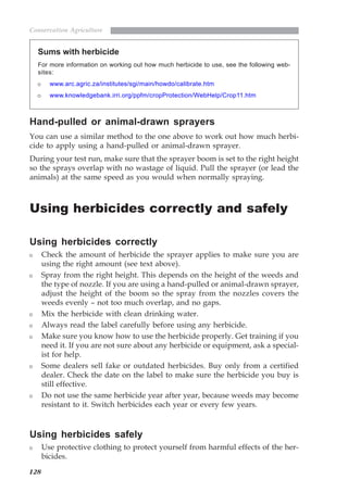 128
Conservation Agriculture
Hand-pulled or animal-drawn sprayers
You can use a similar method to the one above to work out how much herbi-
cide to apply using a hand-pulled or animal-drawn sprayer.
During your test run, make sure that the sprayer boom is set to the right height
so the sprays overlap with no wastage of liquid. Pull the sprayer (or lead the
animals) at the same speed as you would when normally spraying.
Using herbicides correctly and safely
Using herbicides correctly
Check the amount of herbicide the sprayer applies to make sure you are
using the right amount (see text above).
Spray from the right height. This depends on the height of the weeds and
the type of nozzle. If you are using a hand-pulled or animal-drawn sprayer,
adjust the height of the boom so the spray from the nozzles covers the
weeds evenly – not too much overlap, and no gaps.
Mix the herbicide with clean drinking water.
Always read the label carefully before using any herbicide.
Make sure you know how to use the herbicide properly. Get training if you
need it. If you are not sure about any herbicide or equipment, ask a special-
ist for help.
Some dealers sell fake or outdated herbicides. Buy only from a certified
dealer. Check the date on the label to make sure the herbicide you buy is
still effective.
Do not use the same herbicide year after year, because weeds may become
resistant to it. Switch herbicides each year or every few years.
Using herbicides safely
Use protective clothing to protect yourself from harmful effects of the her-
bicides.
Sums with herbicide
For more information on working out how much herbicide to use, see the following web-
sites:
www.arc.agric.za/institutes/sgi/main/howdo/calibrate.htm
www.knowledgebank.irri.org/ppfm/cropProtection/WebHelp/Crop11.htm
07weeds.pmd 8/22/2005, 8:28 PM128
 