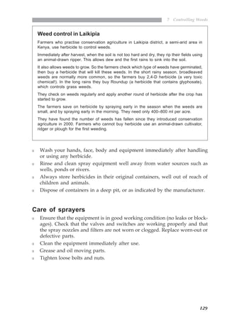 129
7 Controlling Weeds
Weed control in Laikipia
Farmers who practise conservation agriculture in Laikipia district, a semi-arid area in
Kenya, use herbicide to control weeds.
Immediately after harvest, when the soil is not too hard and dry, they rip their fields using
an animal-drawn ripper. This allows dew and the first rains to sink into the soil.
It also allows weeds to grow. So the farmers check which type of weeds have germinated,
then buy a herbicide that will kill these weeds. In the short rainy season, broadleaved
weeds are normally more common, so the farmers buy 2,4-D herbicide (a very toxic
chemical!). In the long rains they buy Roundup (a herbicide that contains glyphosate),
which controls grass weeds.
They check on weeds regularly and apply another round of herbicide after the crop has
started to grow.
The farmers save on herbicide by spraying early in the season when the weeds are
small, and by spraying early in the morning. They need only 400–800 ml per acre.
They have found the number of weeds has fallen since they introduced conservation
agriculture in 2000. Farmers who cannot buy herbicide use an animal-drawn cultivator,
ridger or plough for the first weeding.
Wash your hands, face, body and equipment immediately after handling
or using any herbicide.
Rinse and clean spray equipment well away from water sources such as
wells, ponds or rivers.
Always store herbicides in their original containers, well out of reach of
children and animals.
Dispose of containers in a deep pit, or as indicated by the manufacturer.
Care of sprayers
Ensure that the equipment is in good working condition (no leaks or block-
ages). Check that the valves and switches are working properly and that
the spray nozzles and filters are not worn or clogged. Replace worn-out or
defective parts.
Clean the equipment immediately after use.
Grease and oil moving parts.
Tighten loose bolts and nuts.
07weeds.pmd 8/22/2005, 8:28 PM129
 